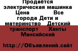 Продаётся электрическая машинка › Цена ­ 15 000 - Все города Дети и материнство » Детский транспорт   . Ханты-Мансийский